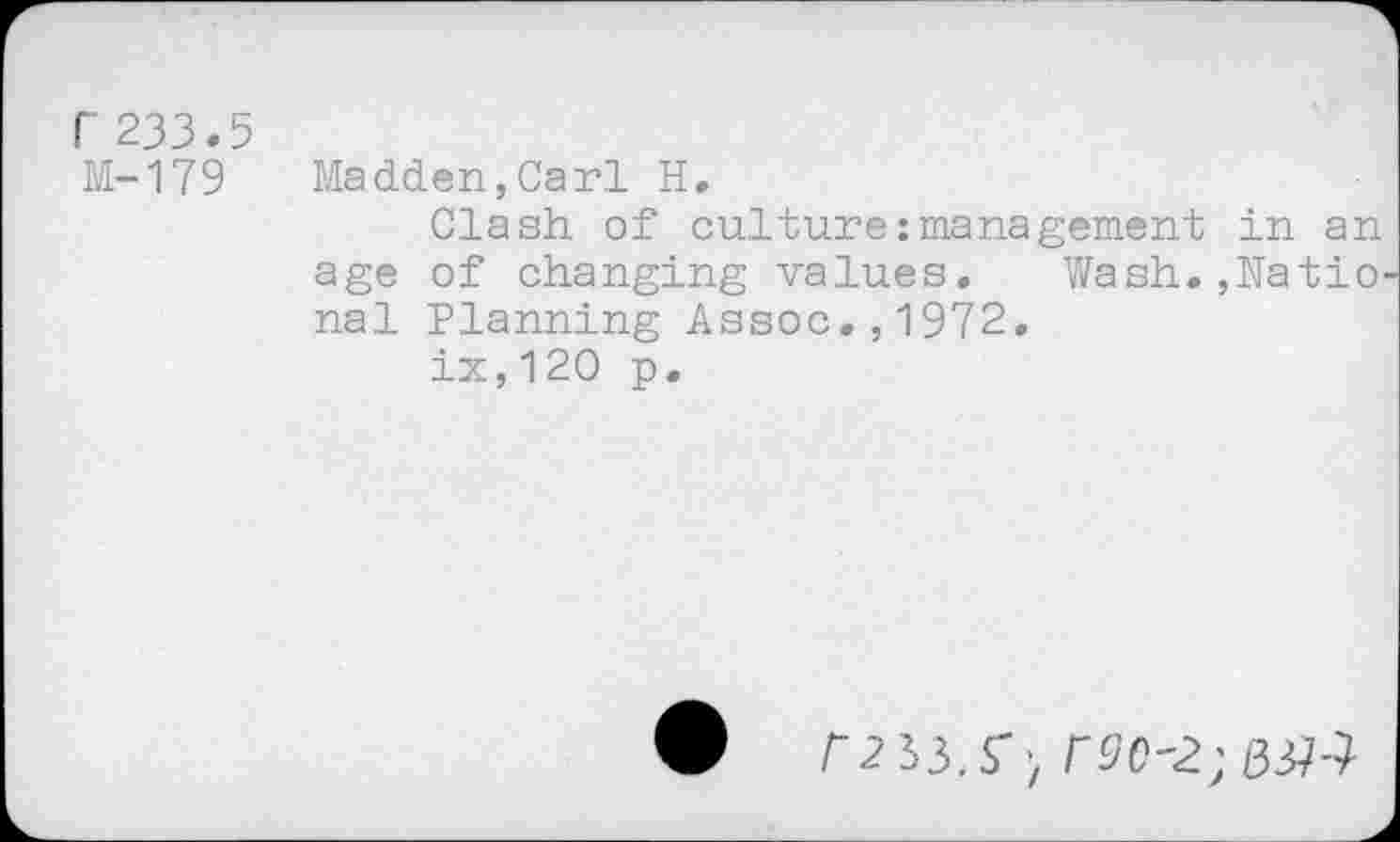 ﻿r 233.5
M-179
Madden,Carl H.
Clash, of culture:management in an age of changing values. Wash.,Natio nal Planning Assoc.,1972.
ix,120 p.
# P2 33.S') r90'2; №4